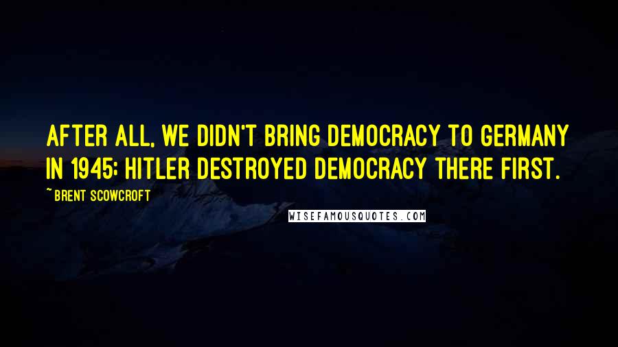 Brent Scowcroft Quotes: After all, we didn't bring democracy to Germany in 1945; Hitler destroyed democracy there first.