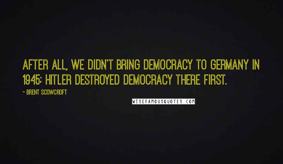 Brent Scowcroft Quotes: After all, we didn't bring democracy to Germany in 1945; Hitler destroyed democracy there first.