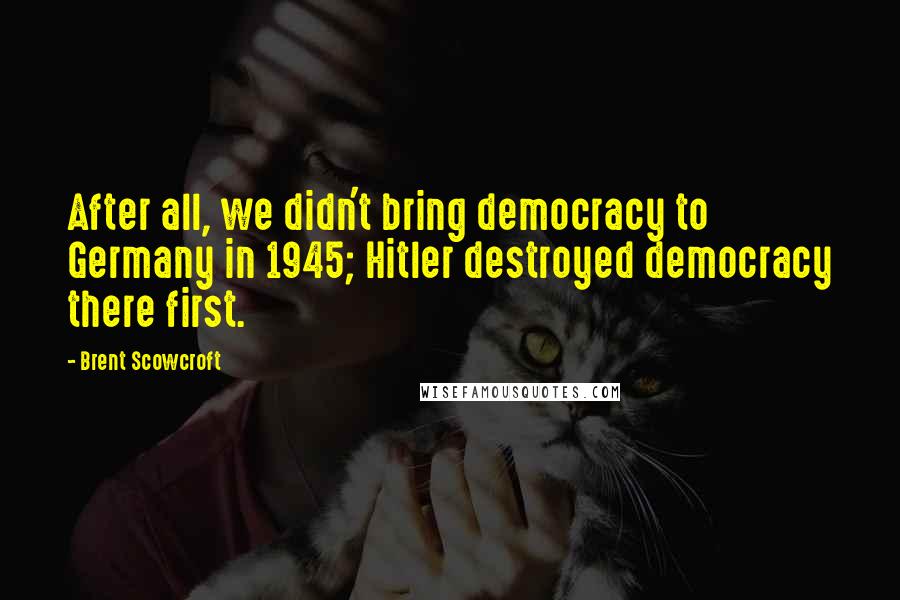 Brent Scowcroft Quotes: After all, we didn't bring democracy to Germany in 1945; Hitler destroyed democracy there first.
