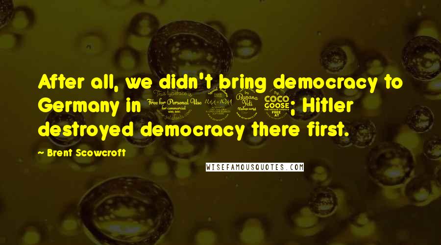 Brent Scowcroft Quotes: After all, we didn't bring democracy to Germany in 1945; Hitler destroyed democracy there first.
