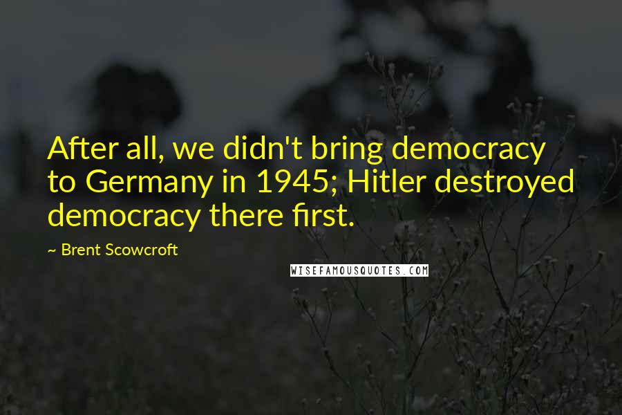 Brent Scowcroft Quotes: After all, we didn't bring democracy to Germany in 1945; Hitler destroyed democracy there first.