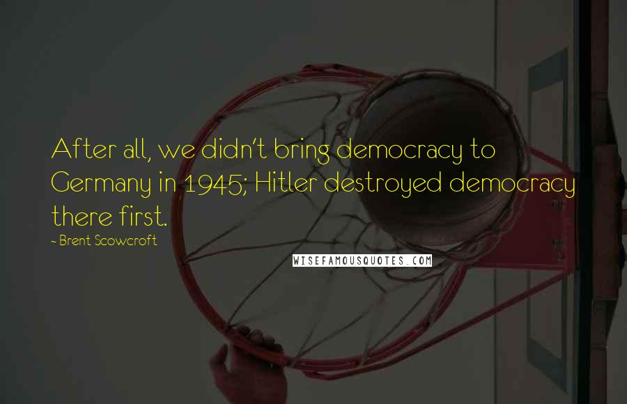 Brent Scowcroft Quotes: After all, we didn't bring democracy to Germany in 1945; Hitler destroyed democracy there first.