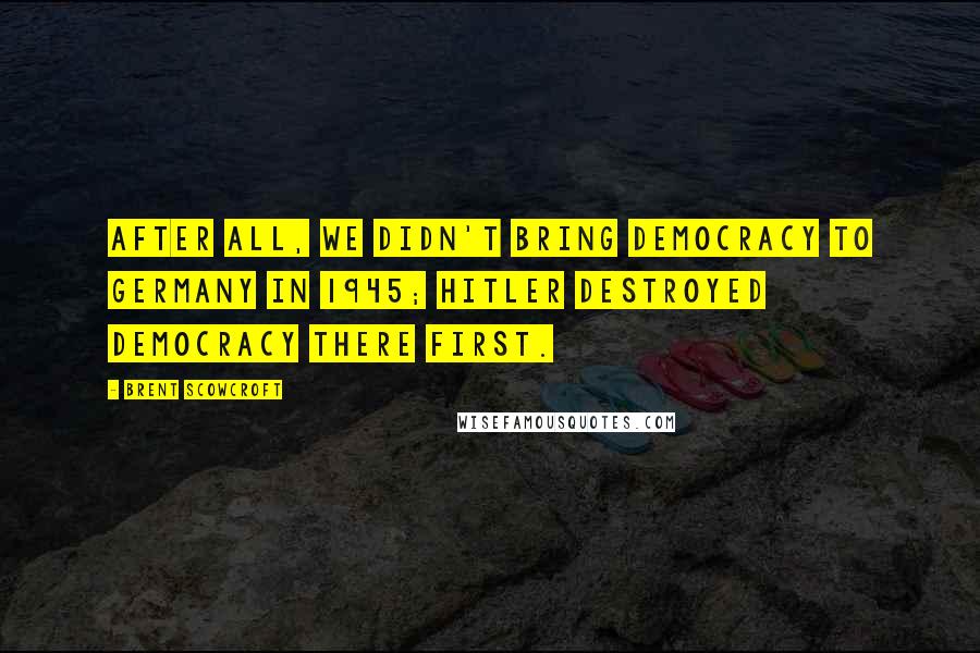 Brent Scowcroft Quotes: After all, we didn't bring democracy to Germany in 1945; Hitler destroyed democracy there first.