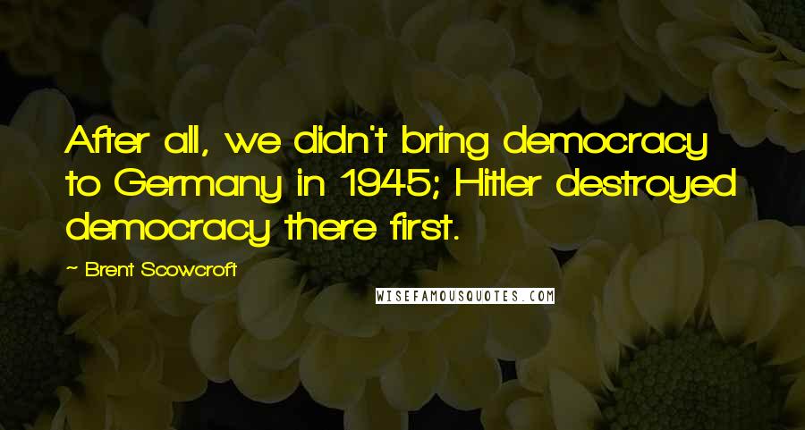 Brent Scowcroft Quotes: After all, we didn't bring democracy to Germany in 1945; Hitler destroyed democracy there first.