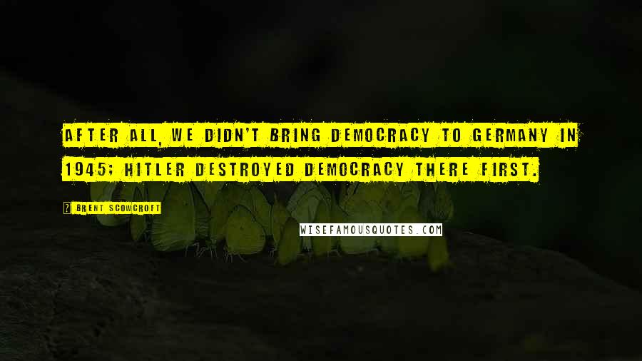 Brent Scowcroft Quotes: After all, we didn't bring democracy to Germany in 1945; Hitler destroyed democracy there first.