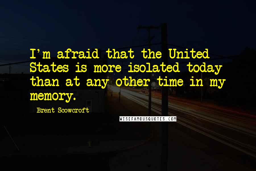 Brent Scowcroft Quotes: I'm afraid that the United States is more isolated today than at any other time in my memory.