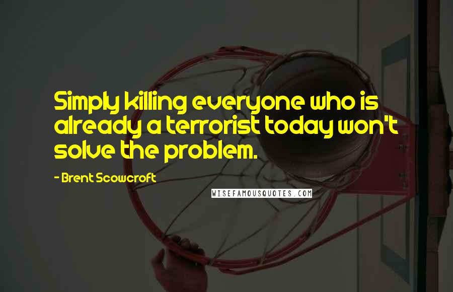 Brent Scowcroft Quotes: Simply killing everyone who is already a terrorist today won't solve the problem.