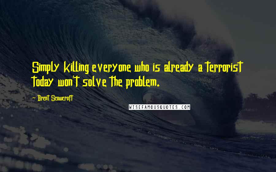 Brent Scowcroft Quotes: Simply killing everyone who is already a terrorist today won't solve the problem.