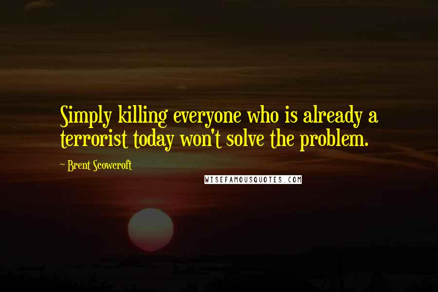 Brent Scowcroft Quotes: Simply killing everyone who is already a terrorist today won't solve the problem.