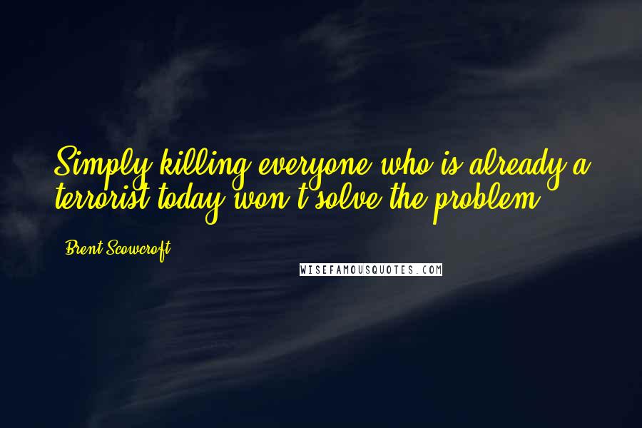 Brent Scowcroft Quotes: Simply killing everyone who is already a terrorist today won't solve the problem.