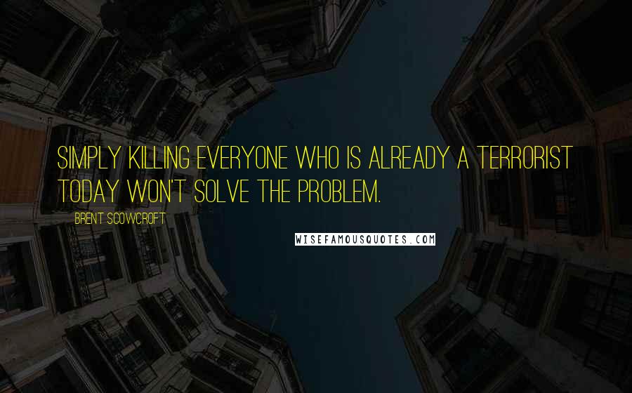 Brent Scowcroft Quotes: Simply killing everyone who is already a terrorist today won't solve the problem.