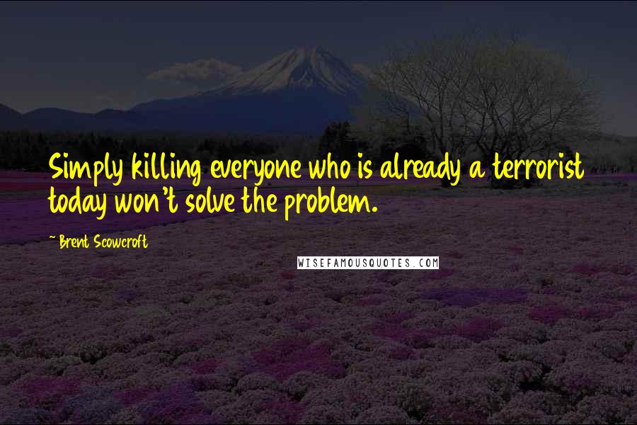 Brent Scowcroft Quotes: Simply killing everyone who is already a terrorist today won't solve the problem.