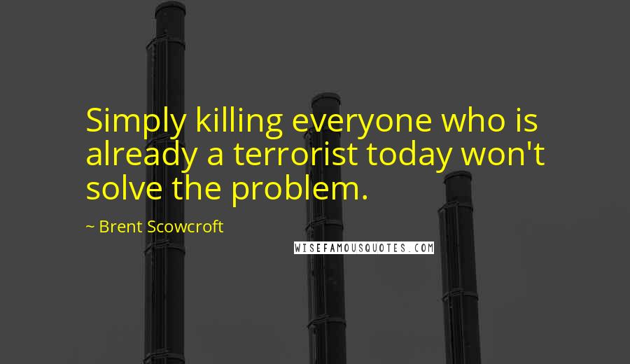 Brent Scowcroft Quotes: Simply killing everyone who is already a terrorist today won't solve the problem.