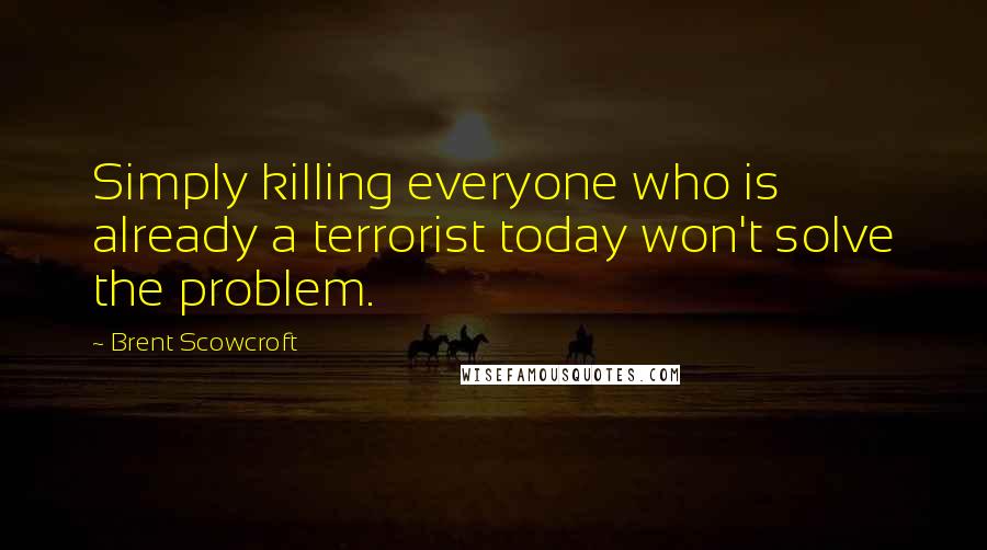 Brent Scowcroft Quotes: Simply killing everyone who is already a terrorist today won't solve the problem.