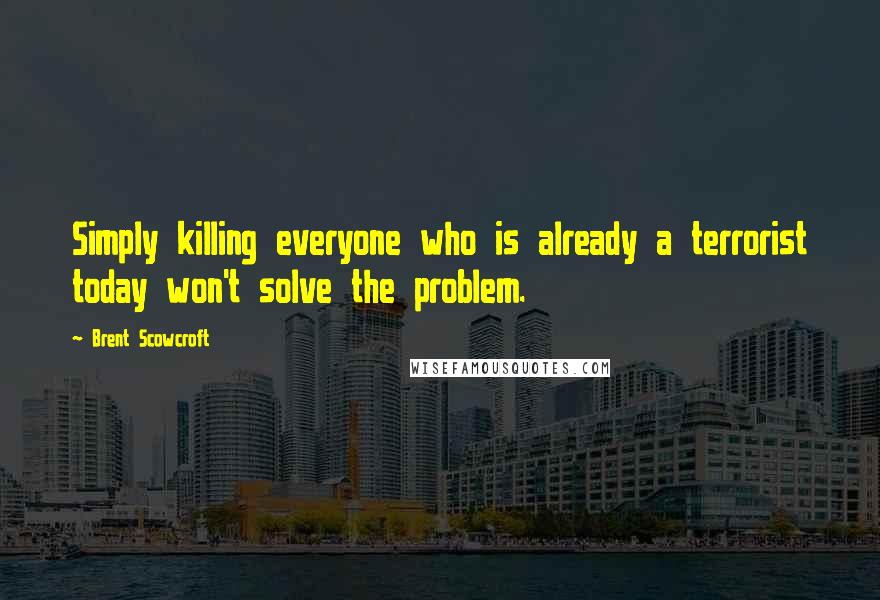 Brent Scowcroft Quotes: Simply killing everyone who is already a terrorist today won't solve the problem.