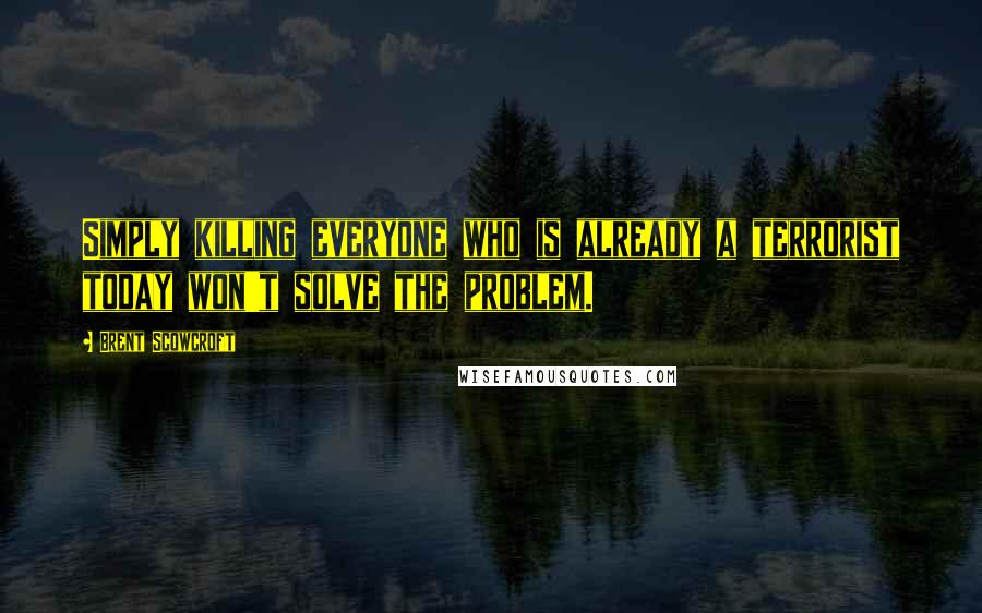 Brent Scowcroft Quotes: Simply killing everyone who is already a terrorist today won't solve the problem.