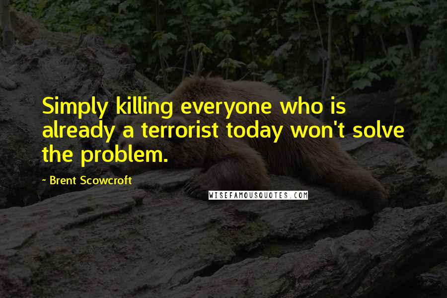 Brent Scowcroft Quotes: Simply killing everyone who is already a terrorist today won't solve the problem.