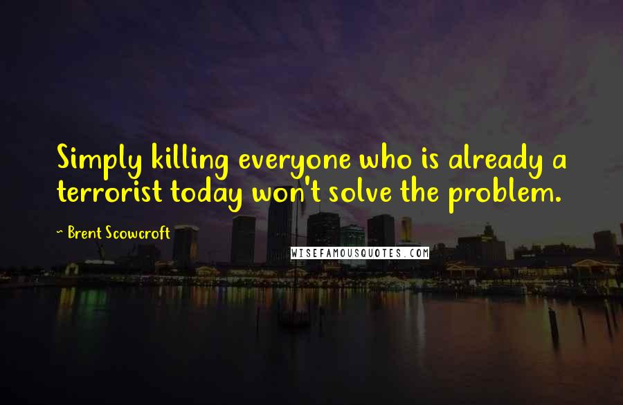 Brent Scowcroft Quotes: Simply killing everyone who is already a terrorist today won't solve the problem.