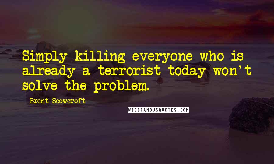 Brent Scowcroft Quotes: Simply killing everyone who is already a terrorist today won't solve the problem.