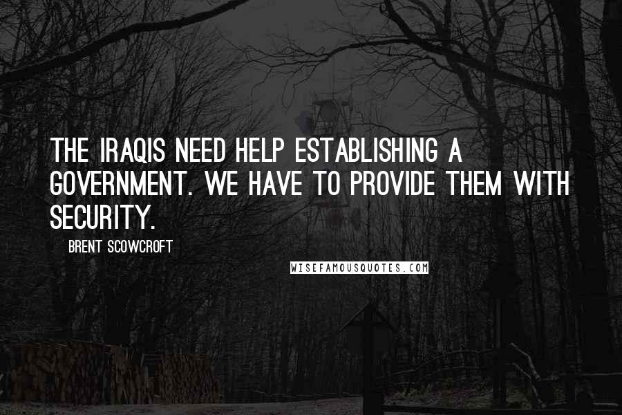 Brent Scowcroft Quotes: The Iraqis need help establishing a government. We have to provide them with security.