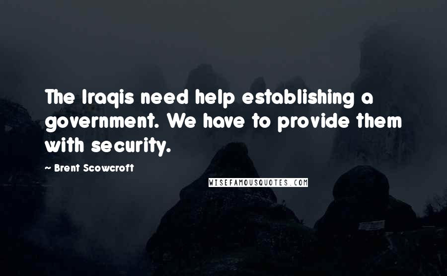 Brent Scowcroft Quotes: The Iraqis need help establishing a government. We have to provide them with security.