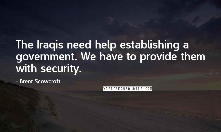 Brent Scowcroft Quotes: The Iraqis need help establishing a government. We have to provide them with security.
