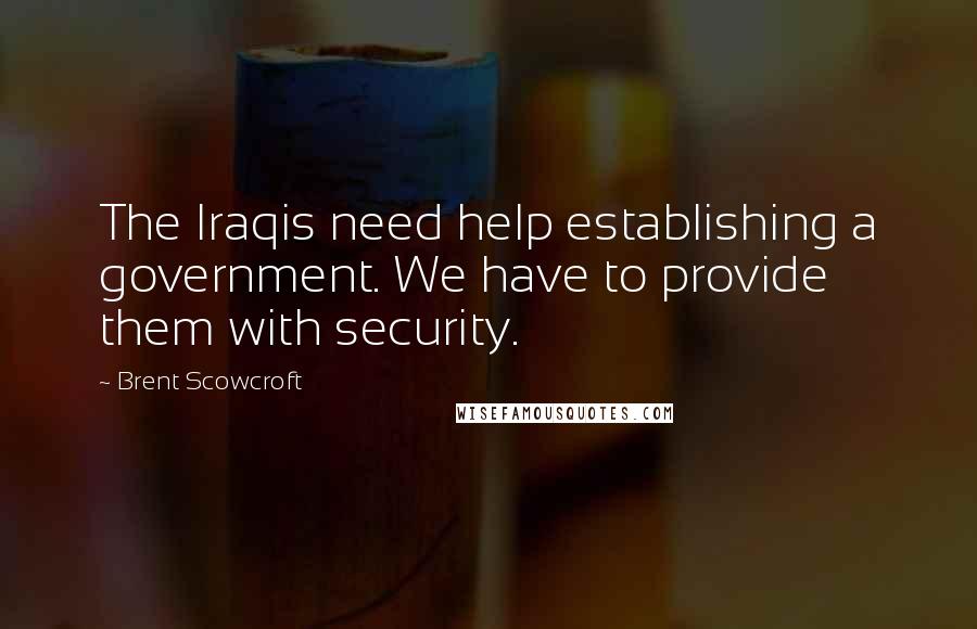 Brent Scowcroft Quotes: The Iraqis need help establishing a government. We have to provide them with security.