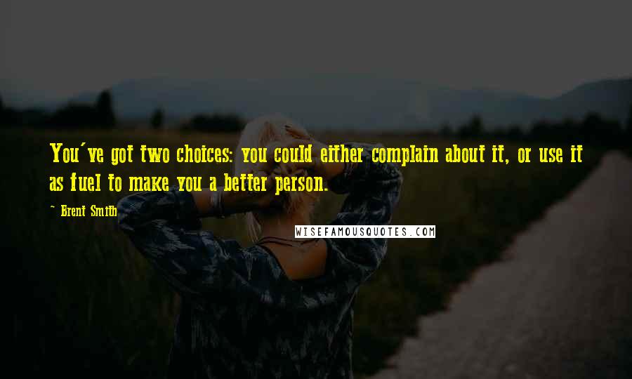 Brent Smith Quotes: You've got two choices: you could either complain about it, or use it as fuel to make you a better person.
