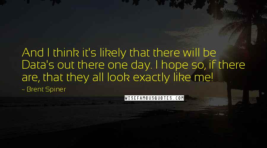 Brent Spiner Quotes: And I think it's likely that there will be Data's out there one day. I hope so, if there are, that they all look exactly like me!