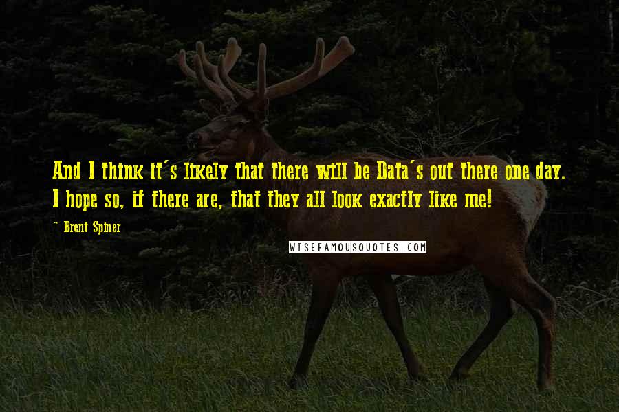 Brent Spiner Quotes: And I think it's likely that there will be Data's out there one day. I hope so, if there are, that they all look exactly like me!