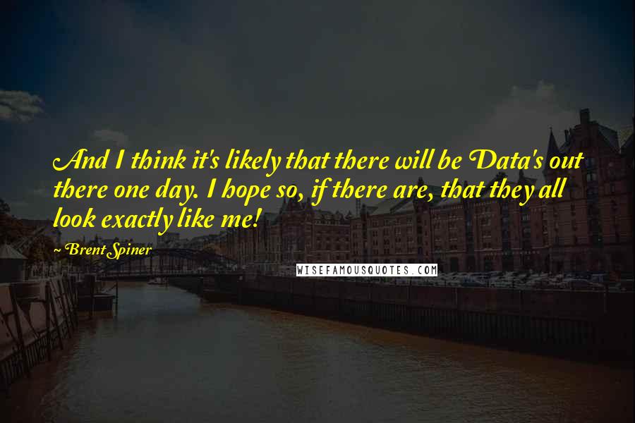 Brent Spiner Quotes: And I think it's likely that there will be Data's out there one day. I hope so, if there are, that they all look exactly like me!