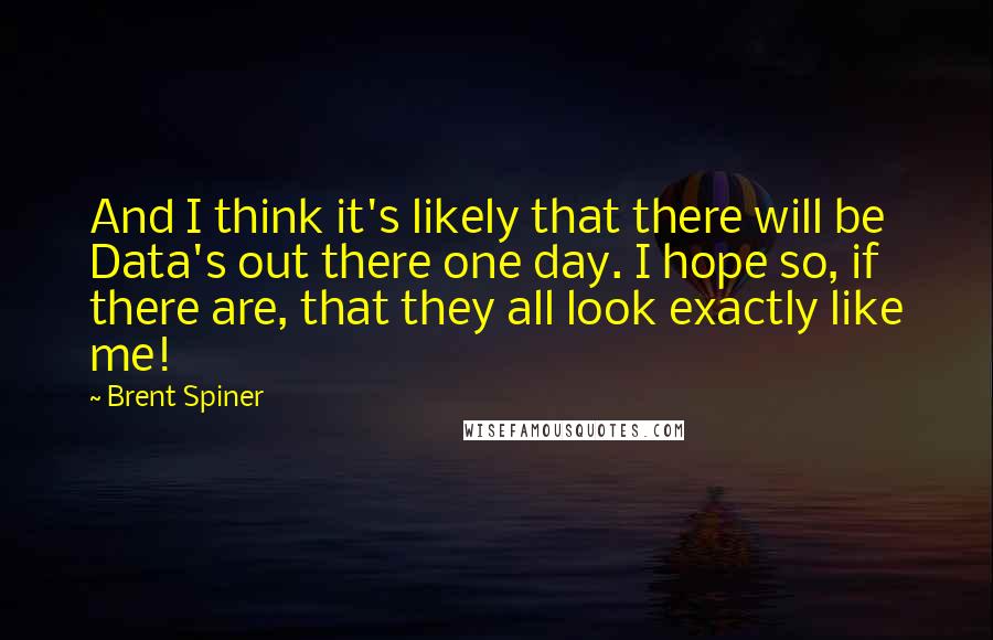 Brent Spiner Quotes: And I think it's likely that there will be Data's out there one day. I hope so, if there are, that they all look exactly like me!