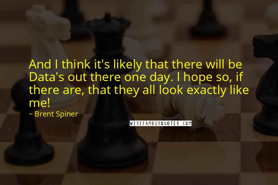 Brent Spiner Quotes: And I think it's likely that there will be Data's out there one day. I hope so, if there are, that they all look exactly like me!