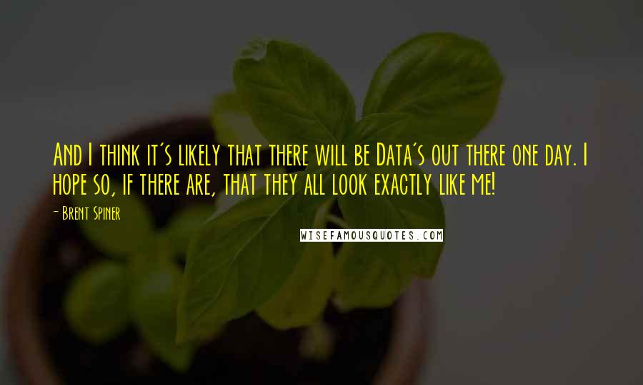 Brent Spiner Quotes: And I think it's likely that there will be Data's out there one day. I hope so, if there are, that they all look exactly like me!