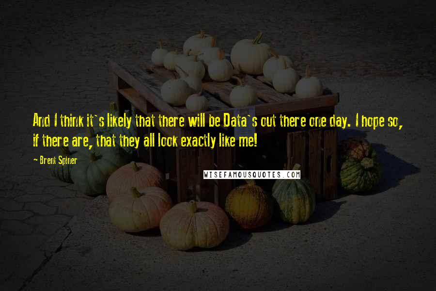 Brent Spiner Quotes: And I think it's likely that there will be Data's out there one day. I hope so, if there are, that they all look exactly like me!