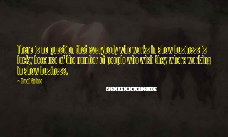 Brent Spiner Quotes: There is no question that everybody who works in show business is lucky because of the number of people who wish they where working in show business.