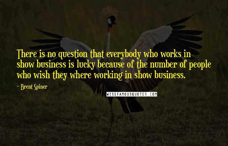 Brent Spiner Quotes: There is no question that everybody who works in show business is lucky because of the number of people who wish they where working in show business.