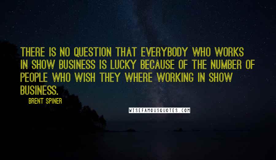 Brent Spiner Quotes: There is no question that everybody who works in show business is lucky because of the number of people who wish they where working in show business.