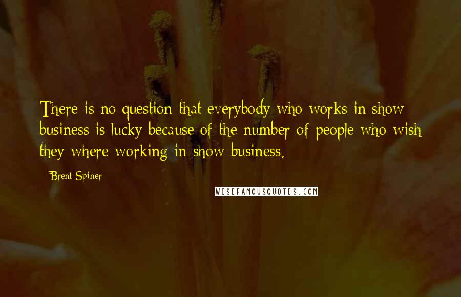 Brent Spiner Quotes: There is no question that everybody who works in show business is lucky because of the number of people who wish they where working in show business.