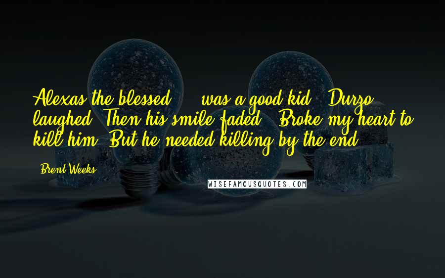 Brent Weeks Quotes: Alexas the blessed ... was a good kid." Durzo laughed. Then his smile faded. "Broke my heart to kill him. But he needed killing by the end.