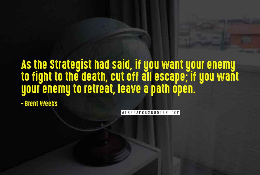 Brent Weeks Quotes: As the Strategist had said, if you want your enemy to fight to the death, cut off all escape; if you want your enemy to retreat, leave a path open.