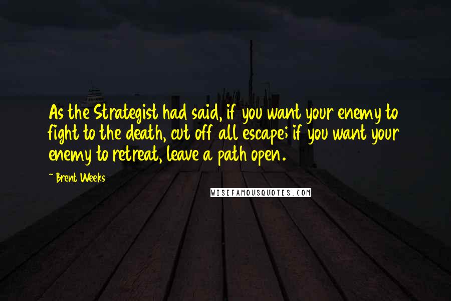 Brent Weeks Quotes: As the Strategist had said, if you want your enemy to fight to the death, cut off all escape; if you want your enemy to retreat, leave a path open.