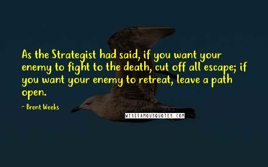 Brent Weeks Quotes: As the Strategist had said, if you want your enemy to fight to the death, cut off all escape; if you want your enemy to retreat, leave a path open.