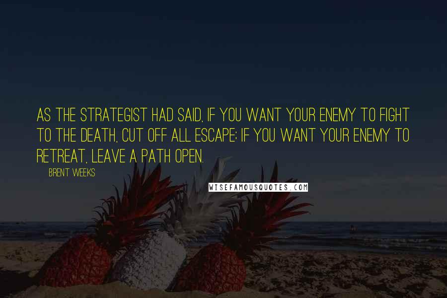 Brent Weeks Quotes: As the Strategist had said, if you want your enemy to fight to the death, cut off all escape; if you want your enemy to retreat, leave a path open.