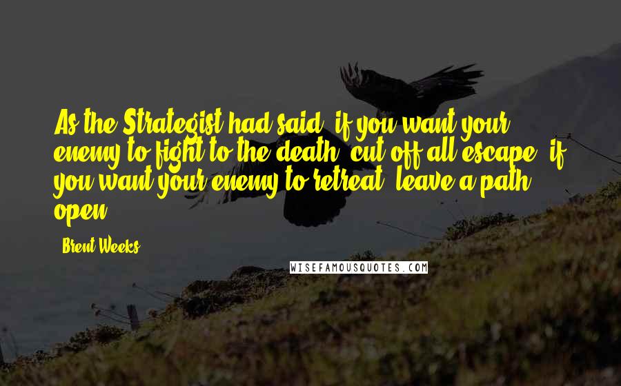 Brent Weeks Quotes: As the Strategist had said, if you want your enemy to fight to the death, cut off all escape; if you want your enemy to retreat, leave a path open.