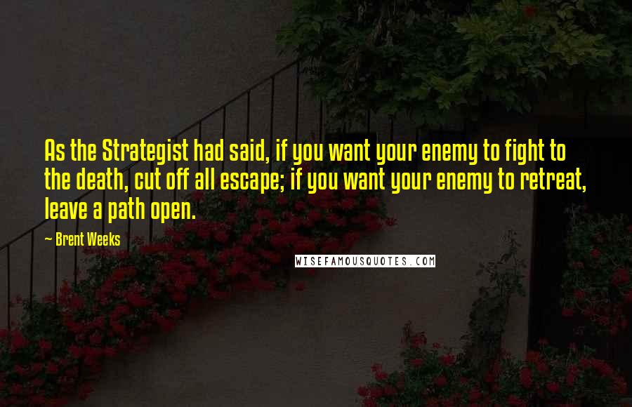 Brent Weeks Quotes: As the Strategist had said, if you want your enemy to fight to the death, cut off all escape; if you want your enemy to retreat, leave a path open.