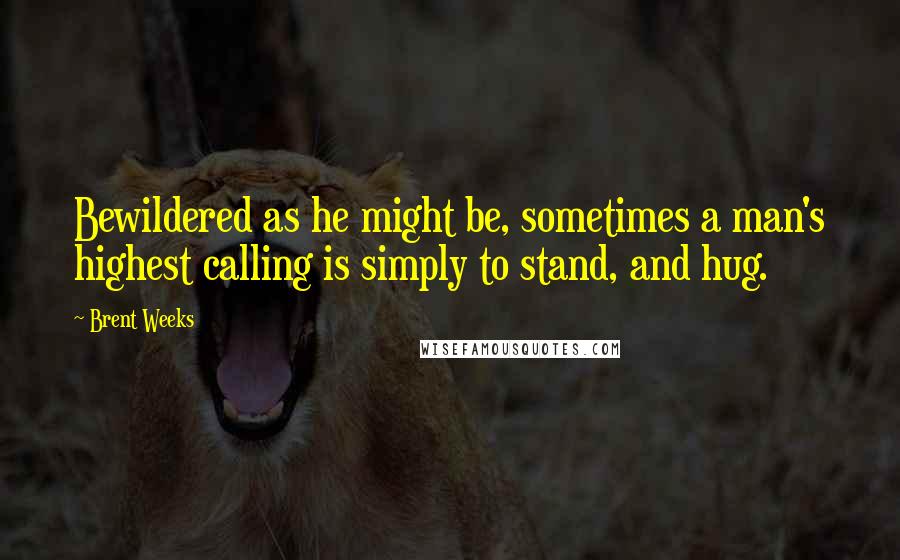 Brent Weeks Quotes: Bewildered as he might be, sometimes a man's highest calling is simply to stand, and hug.