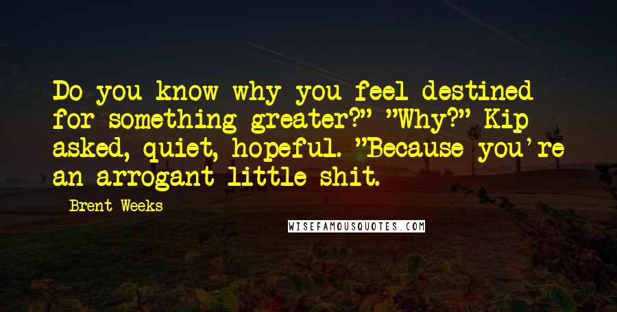 Brent Weeks Quotes: Do you know why you feel destined for something greater?" "Why?" Kip asked, quiet, hopeful. "Because you're an arrogant little shit.