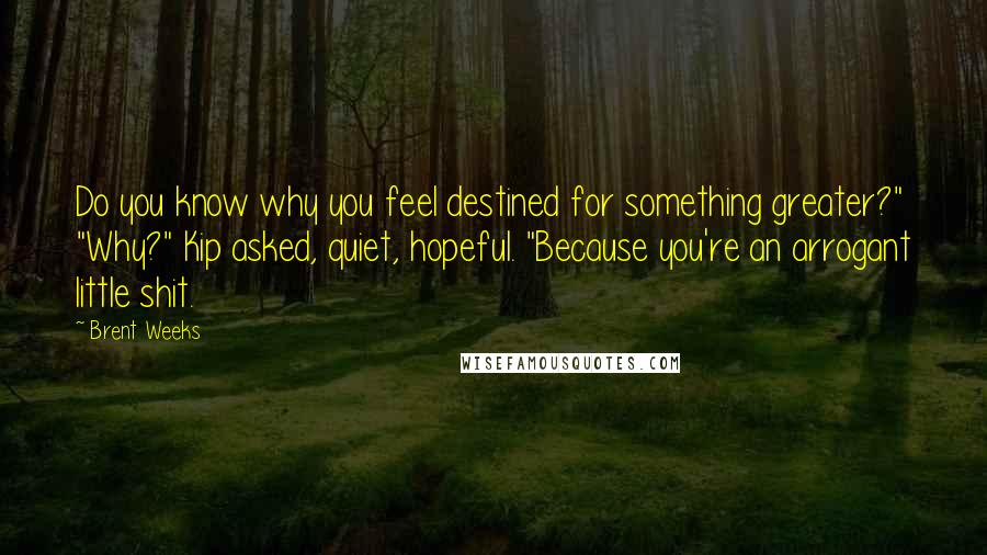 Brent Weeks Quotes: Do you know why you feel destined for something greater?" "Why?" Kip asked, quiet, hopeful. "Because you're an arrogant little shit.