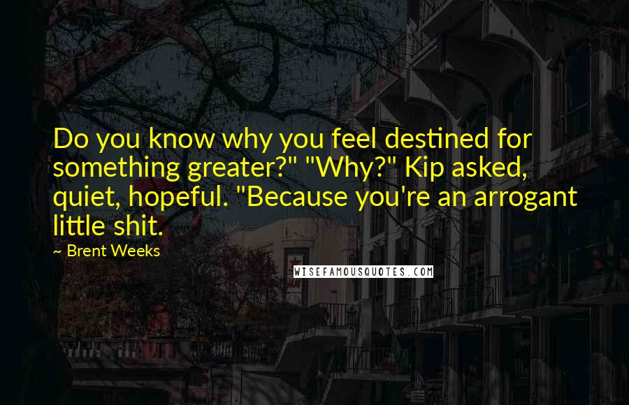 Brent Weeks Quotes: Do you know why you feel destined for something greater?" "Why?" Kip asked, quiet, hopeful. "Because you're an arrogant little shit.
